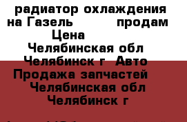 радиатор охлаждения на Газель Cammins.продам › Цена ­ 5 000 - Челябинская обл., Челябинск г. Авто » Продажа запчастей   . Челябинская обл.,Челябинск г.